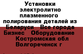 Установки электролитно-плазменного  полирования деталей из Беларуси - Все города Бизнес » Оборудование   . Костромская обл.,Волгореченск г.